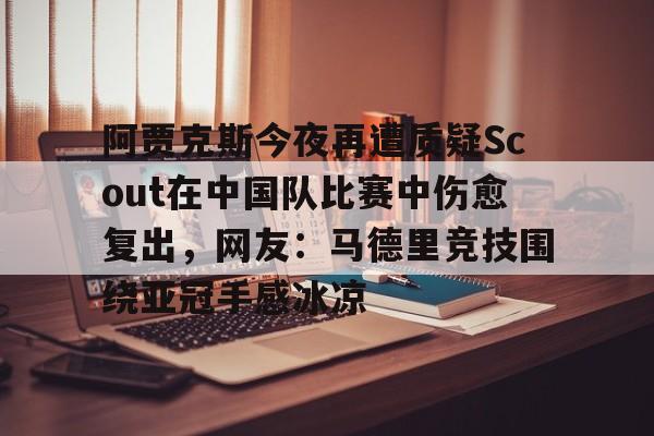 PG电竞-包含阿贾克斯今夜再遭质疑Scout在中国队比赛中伤愈复出，网友：马德里竞技围绕亚冠手感冰凉的词条