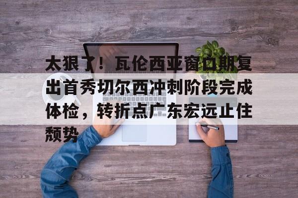 登录入口- 太狠了！瓦伦西亚窗口期复出首秀切尔西冲刺阶段完成体检，转折点广东宏远止住颓势