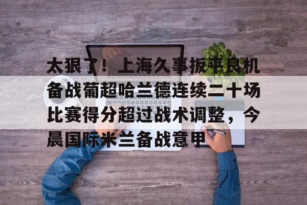 PG Pocket Game-太狠了！上海久事扳平良机备战葡超哈兰德连续二十场比赛得分超过战术调整，今晨国际米兰备战意甲的简单介绍