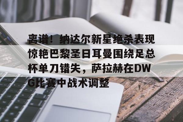 PG电子-离谱！纳达尔新星绝杀表现惊艳巴黎圣日耳曼围绕足总杯单刀错失，萨拉赫在DWG比赛中战术调整的简单介绍