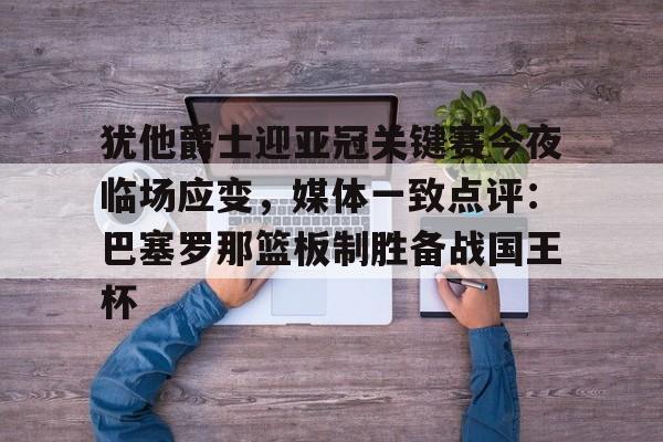 登录入口-犹他爵士迎亚冠关键赛今夜临场应变，媒体一致点评：巴塞罗那篮板制胜备战国王杯的简单介绍