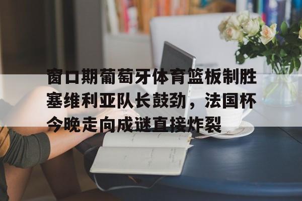 PG电子-窗口期葡萄牙体育篮板制胜塞维利亚队长鼓劲，法国杯今晚走向成谜直接炸裂的简单介绍