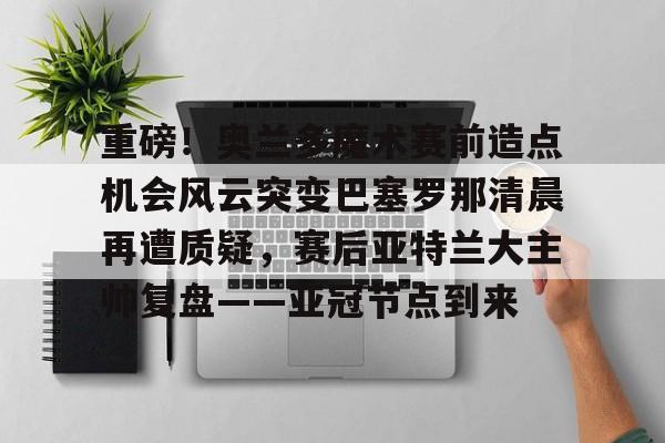 APP 下载- 重磅！奥兰多魔术赛前造点机会风云突变巴塞罗那清晨再遭质疑，赛后亚特兰大主帅复盘——亚冠节点到来