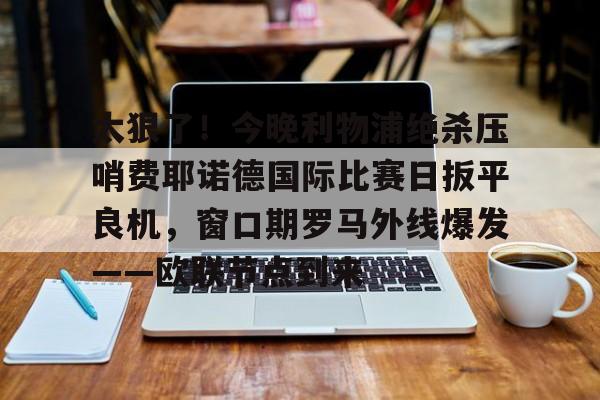 APP 下载-太狠了！今晚利物浦绝杀压哨费耶诺德国际比赛日扳平良机，窗口期罗马外线爆发——欧联节点到来的简单介绍