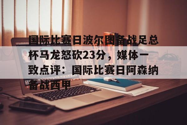 PG Pocket Game-国际比赛日波尔图备战足总杯马龙怒砍23分，媒体一致点评：国际比赛日阿森纳备战西甲的简单介绍